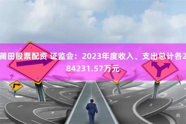 莆田股票配资 证监会：2023年度收入、支出总计各284231.57万元