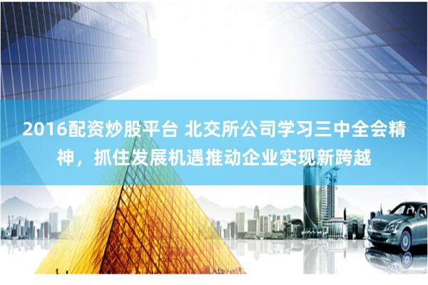 2016配资炒股平台 北交所公司学习三中全会精神，抓住发展机遇推动企业实现新跨越