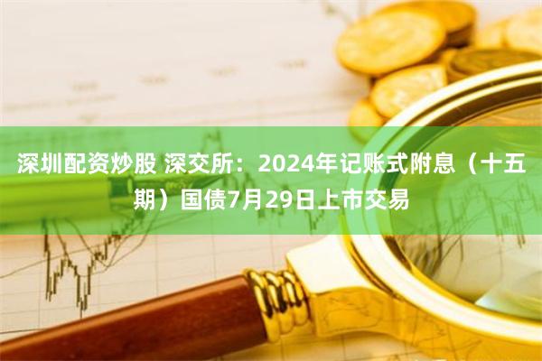 深圳配资炒股 深交所：2024年记账式附息（十五期）国债7月29日上市交易