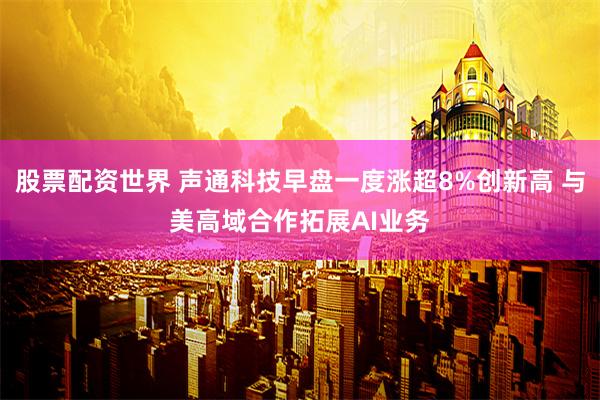 股票配资世界 声通科技早盘一度涨超8%创新高 与美高域合作拓展AI业务