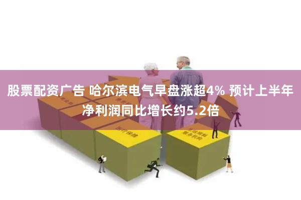 股票配资广告 哈尔滨电气早盘涨超4% 预计上半年净利润同比增长约5.2倍
