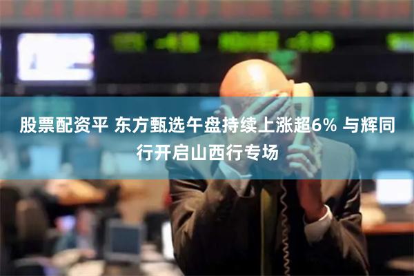 股票配资平 东方甄选午盘持续上涨超6% 与辉同行开启山西行专场