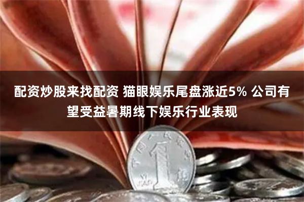 配资炒股来找配资 猫眼娱乐尾盘涨近5% 公司有望受益暑期线下娱乐行业表现