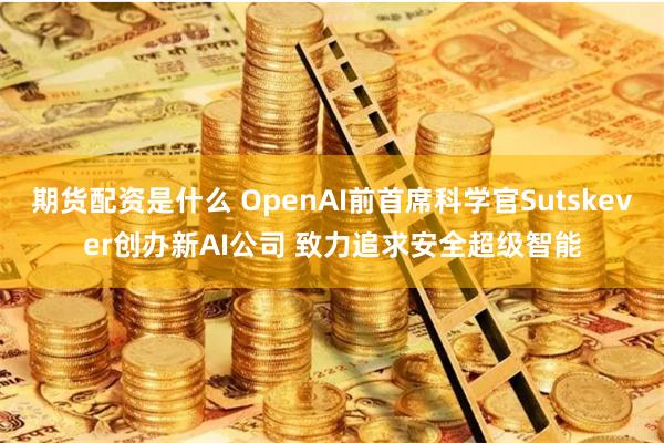 期货配资是什么 OpenAI前首席科学官Sutskever创办新AI公司 致力追求安全超级智能