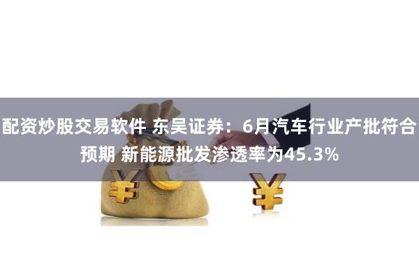 配资炒股交易软件 东吴证券：6月汽车行业产批符合预期 新能源批发渗透率为45.3%