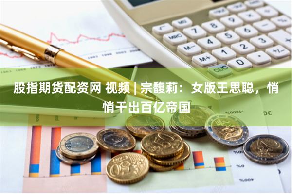 股指期货配资网 视频 | 宗馥莉：女版王思聪，悄悄干出百亿帝国
