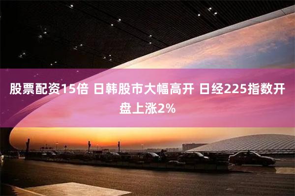 股票配资15倍 日韩股市大幅高开 日经225指数开盘上涨2%