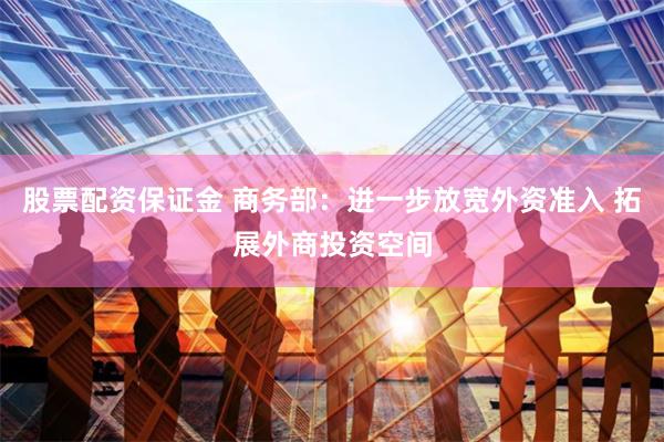 股票配资保证金 商务部：进一步放宽外资准入 拓展外商投资空间