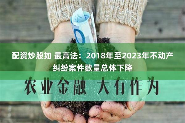 配资炒股如 最高法：2018年至2023年不动产纠纷案件数量总体下降