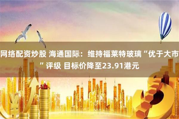 网络配资炒股 海通国际：维持福莱特玻璃“优于大市”评级 目标价降至23.91港元
