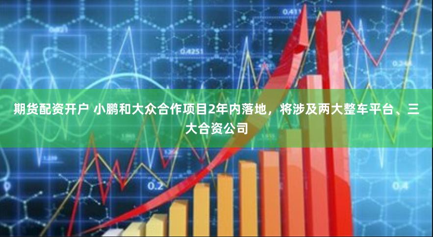 期货配资开户 小鹏和大众合作项目2年内落地，将涉及两大整车平台、三大合资公司