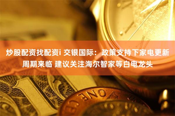 炒股配资找配资i 交银国际：政策支持下家电更新周期来临 建议关注海尔智家等白电龙头