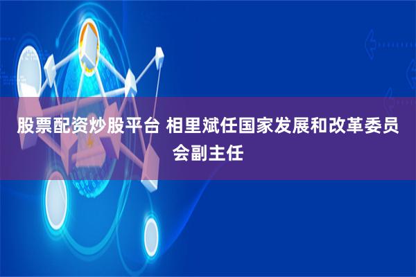 股票配资炒股平台 相里斌任国家发展和改革委员会副主任
