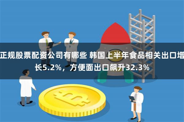 正规股票配资公司有哪些 韩国上半年食品相关出口增长5.2%，方便面出口飙升32.3%