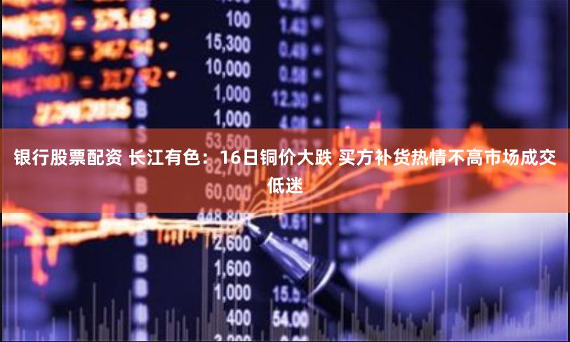 银行股票配资 长江有色：16日铜价大跌 买方补货热情不高市场成交低迷