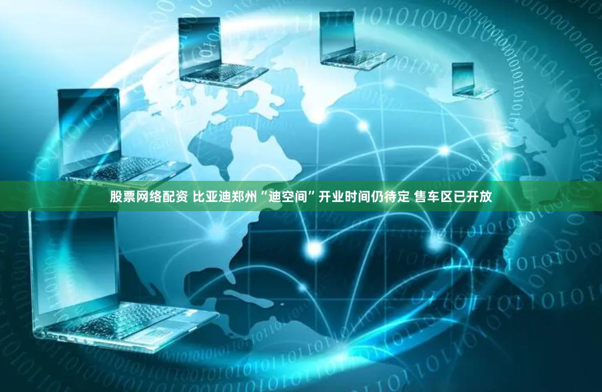 股票网络配资 比亚迪郑州“迪空间”开业时间仍待定 售车区已开放