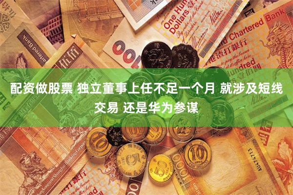 配资做股票 独立董事上任不足一个月 就涉及短线交易 还是华为参谋