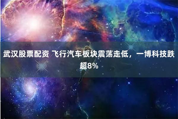 武汉股票配资 飞行汽车板块震荡走低，一博科技跌超8%