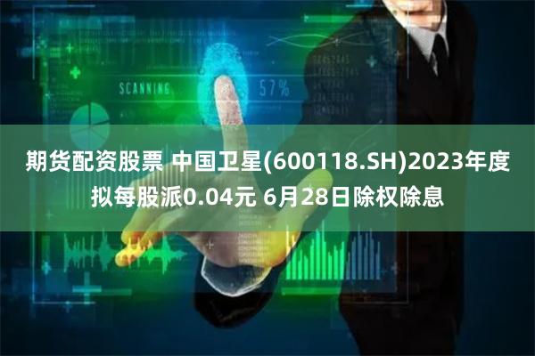 期货配资股票 中国卫星(600118.SH)2023年度拟每股派0.04元 6月28日除权除息