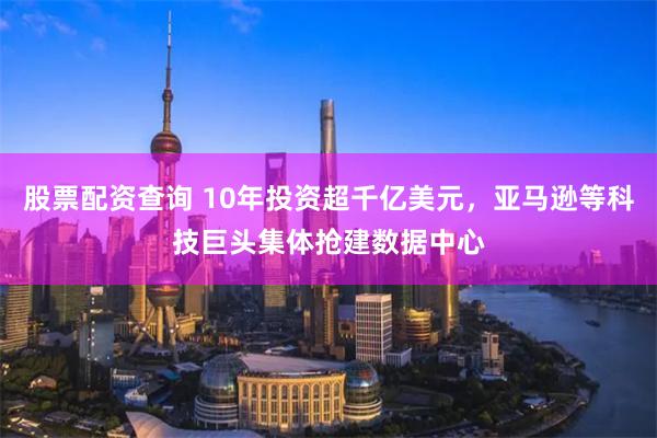 股票配资查询 10年投资超千亿美元，亚马逊等科技巨头集体抢建数据中心