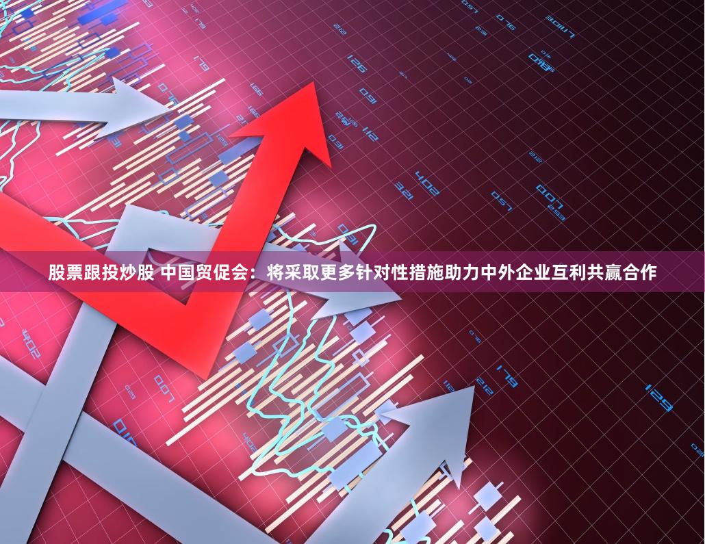 股票跟投炒股 中国贸促会：将采取更多针对性措施助力中外企业互利共赢合作