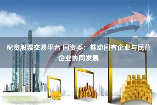 配资股票交易平台 国资委：推动国有企业与民营企业协同发展