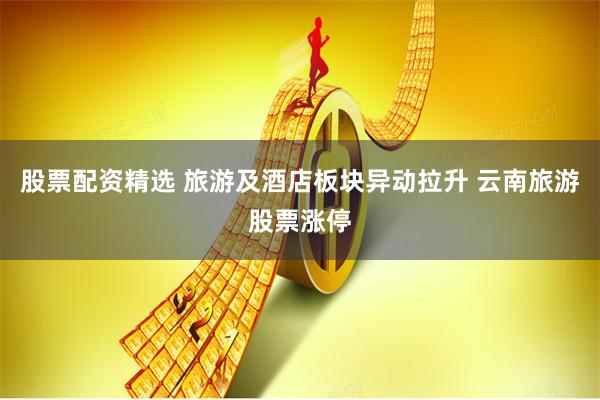 股票配资精选 旅游及酒店板块异动拉升 云南旅游股票涨停
