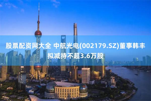 股票配资网大全 中航光电(002179.SZ)董事韩丰拟减持不超3.6万股