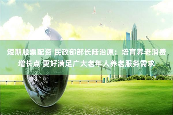 短期股票配资 民政部部长陆治原：培育养老消费增长点 更好满足广大老年人养老服务需求