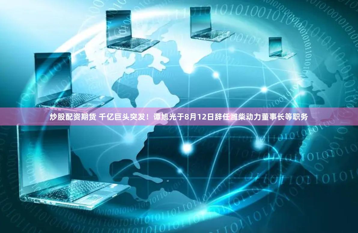 炒股配资期货 千亿巨头突发！谭旭光于8月12日辞任潍柴动力董事长等职务