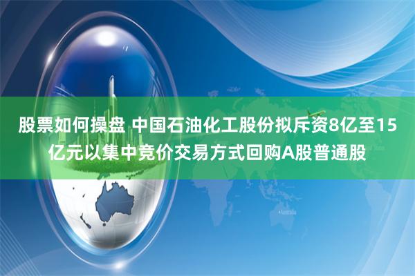 股票如何操盘 中国石油化工股份拟斥资8亿至15亿元以集中竞价交易方式回购A股普通股
