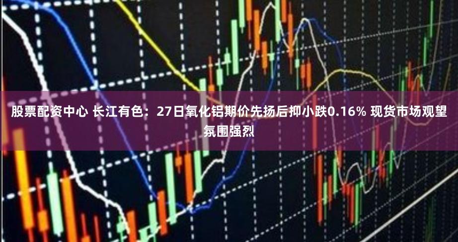 股票配资中心 长江有色：27日氧化铝期价先扬后抑小跌0.16% 现货市场观望氛围强烈