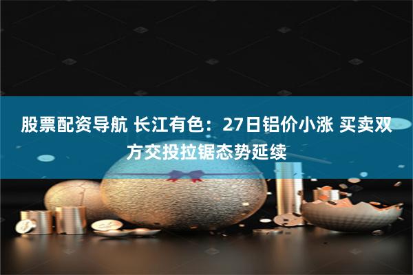 股票配资导航 长江有色：27日铝价小涨 买卖双方交投拉锯态势延续
