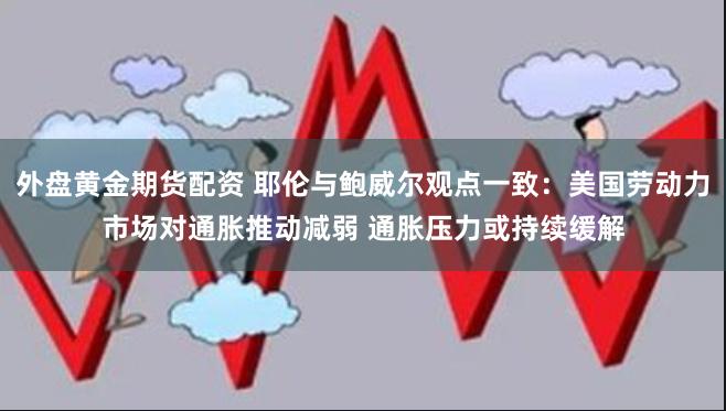 外盘黄金期货配资 耶伦与鲍威尔观点一致：美国劳动力市场对通胀推动减弱 通胀压力或持续缓解