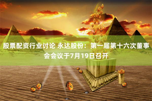 股票配资行业讨论 永达股份：第一届第十六次董事会会议于7月19日召开