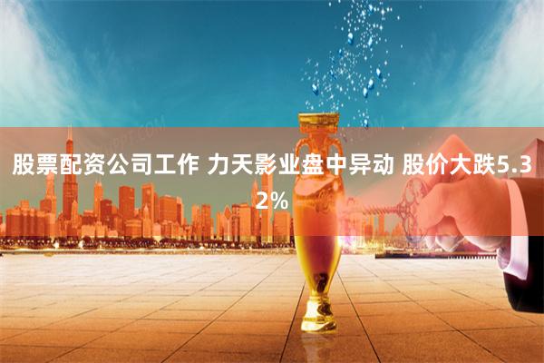 股票配资公司工作 力天影业盘中异动 股价大跌5.32%