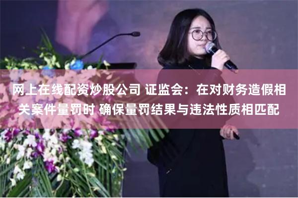 网上在线配资炒股公司 证监会：在对财务造假相关案件量罚时 确保量罚结果与违法性质相匹配