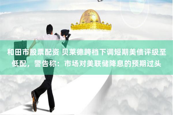 和田市股票配资 贝莱德跨档下调短期美债评级至低配，警告称：市场对美联储降息的预期过头