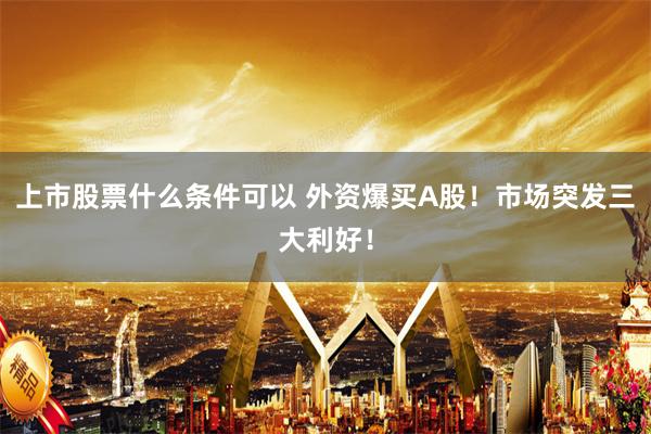 上市股票什么条件可以 外资爆买A股！市场突发三大利好！