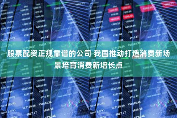 股票配资正规靠谱的公司 我国推动打造消费新场景培育消费新增长点