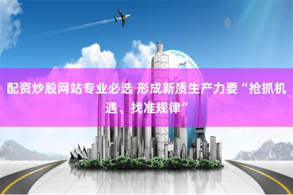 配资炒股网站专业必选 形成新质生产力要“抢抓机遇、找准规律”