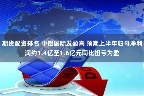 期货配资排名 中铝国际发盈喜 预期上半年归母净利润约1.4亿至1.6亿元同比扭亏为盈