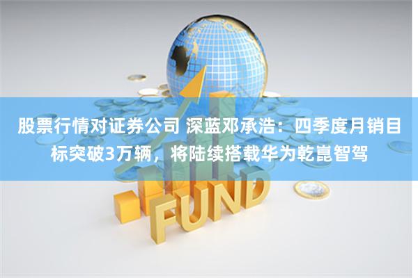 股票行情对证券公司 深蓝邓承浩：四季度月销目标突破3万辆，将陆续搭载华为乾崑智驾