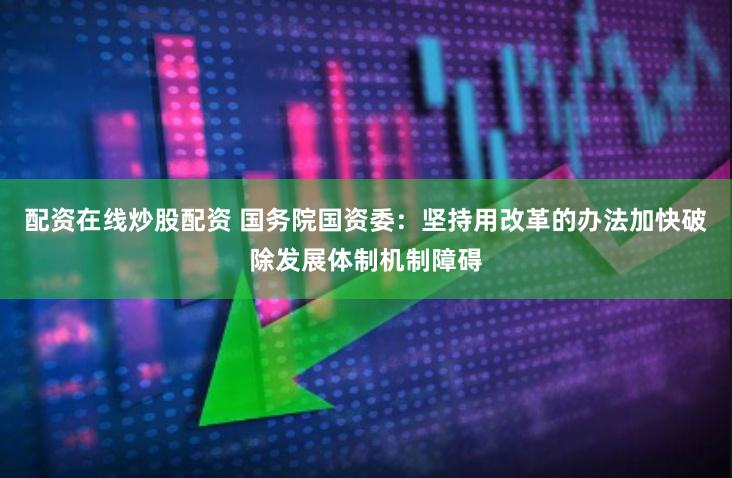 配资在线炒股配资 国务院国资委：坚持用改革的办法加快破除发展体制机制障碍