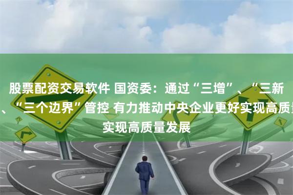 股票配资交易软件 国资委：通过“三增”、“三新投入”、“三个边界”管控 有力推动中央企业更好实现高质量发展