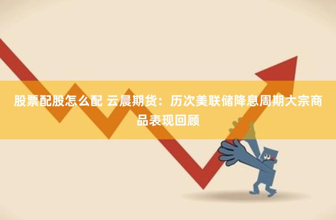 股票配股怎么配 云晨期货：历次美联储降息周期大宗商品表现回顾