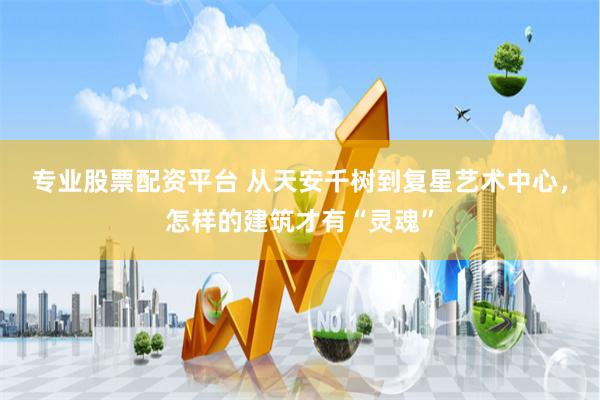 专业股票配资平台 从天安千树到复星艺术中心，怎样的建筑才有“灵魂”