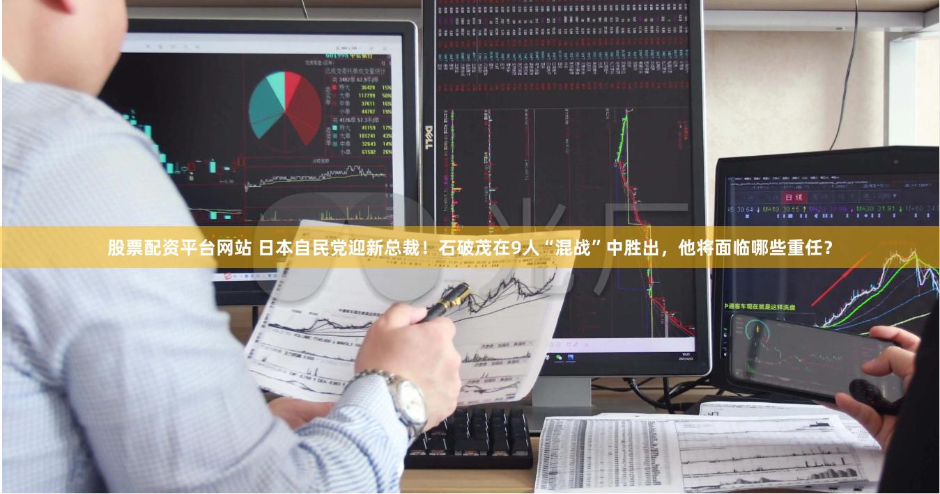 股票配资平台网站 日本自民党迎新总裁！石破茂在9人“混战”中胜出，他将面临哪些重任？