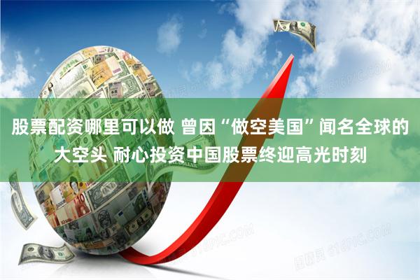 股票配资哪里可以做 曾因“做空美国”闻名全球的大空头 耐心投资中国股票终迎高光时刻