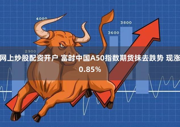 网上炒股配资开户 富时中国A50指数期货抹去跌势 现涨0.85%
